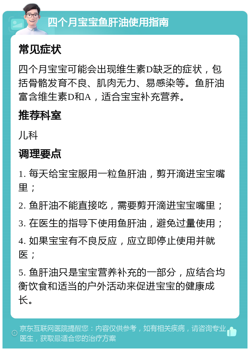 四个月宝宝鱼肝油使用指南 常见症状 四个月宝宝可能会出现维生素D缺乏的症状，包括骨骼发育不良、肌肉无力、易感染等。鱼肝油富含维生素D和A，适合宝宝补充营养。 推荐科室 儿科 调理要点 1. 每天给宝宝服用一粒鱼肝油，剪开滴进宝宝嘴里； 2. 鱼肝油不能直接吃，需要剪开滴进宝宝嘴里； 3. 在医生的指导下使用鱼肝油，避免过量使用； 4. 如果宝宝有不良反应，应立即停止使用并就医； 5. 鱼肝油只是宝宝营养补充的一部分，应结合均衡饮食和适当的户外活动来促进宝宝的健康成长。