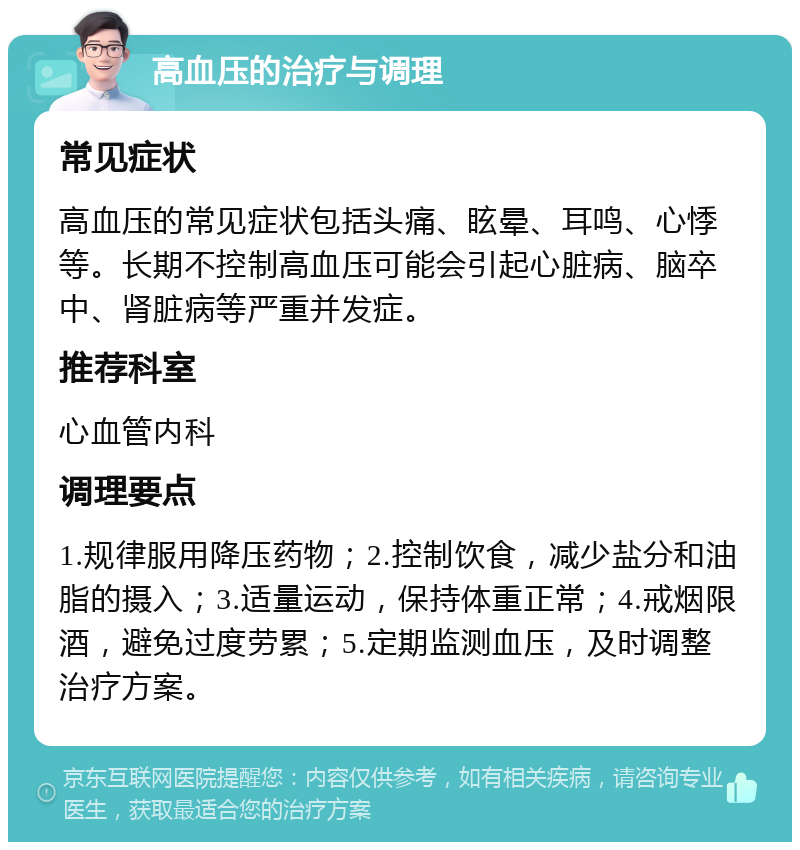 高血压的治疗与调理 常见症状 高血压的常见症状包括头痛、眩晕、耳鸣、心悸等。长期不控制高血压可能会引起心脏病、脑卒中、肾脏病等严重并发症。 推荐科室 心血管内科 调理要点 1.规律服用降压药物；2.控制饮食，减少盐分和油脂的摄入；3.适量运动，保持体重正常；4.戒烟限酒，避免过度劳累；5.定期监测血压，及时调整治疗方案。