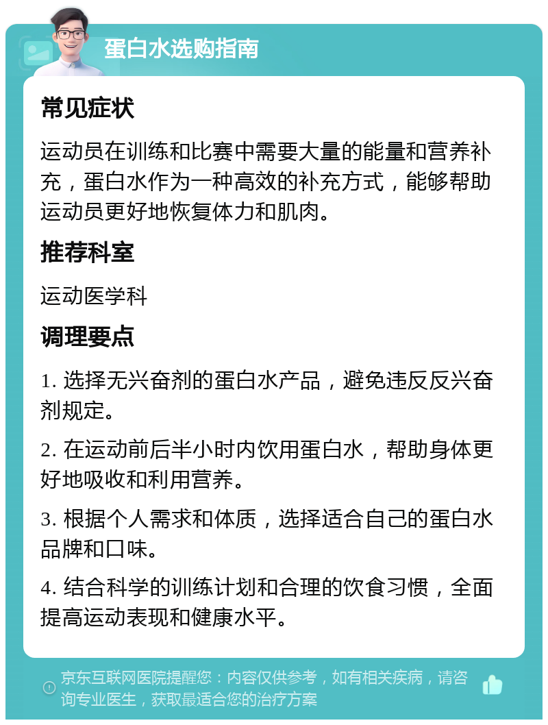 蛋白水选购指南 常见症状 运动员在训练和比赛中需要大量的能量和营养补充，蛋白水作为一种高效的补充方式，能够帮助运动员更好地恢复体力和肌肉。 推荐科室 运动医学科 调理要点 1. 选择无兴奋剂的蛋白水产品，避免违反反兴奋剂规定。 2. 在运动前后半小时内饮用蛋白水，帮助身体更好地吸收和利用营养。 3. 根据个人需求和体质，选择适合自己的蛋白水品牌和口味。 4. 结合科学的训练计划和合理的饮食习惯，全面提高运动表现和健康水平。