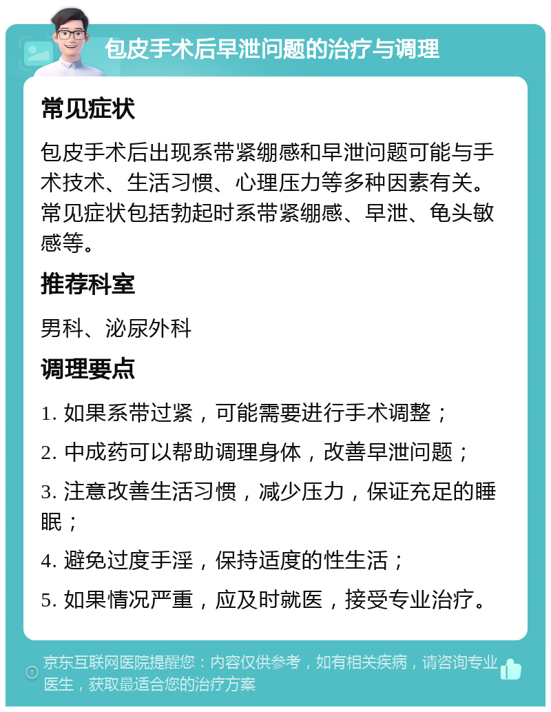 包皮手术后早泄问题的治疗与调理 常见症状 包皮手术后出现系带紧绷感和早泄问题可能与手术技术、生活习惯、心理压力等多种因素有关。常见症状包括勃起时系带紧绷感、早泄、龟头敏感等。 推荐科室 男科、泌尿外科 调理要点 1. 如果系带过紧，可能需要进行手术调整； 2. 中成药可以帮助调理身体，改善早泄问题； 3. 注意改善生活习惯，减少压力，保证充足的睡眠； 4. 避免过度手淫，保持适度的性生活； 5. 如果情况严重，应及时就医，接受专业治疗。