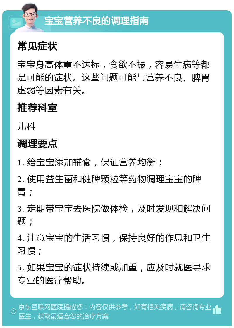 宝宝营养不良的调理指南 常见症状 宝宝身高体重不达标，食欲不振，容易生病等都是可能的症状。这些问题可能与营养不良、脾胃虚弱等因素有关。 推荐科室 儿科 调理要点 1. 给宝宝添加辅食，保证营养均衡； 2. 使用益生菌和健脾颗粒等药物调理宝宝的脾胃； 3. 定期带宝宝去医院做体检，及时发现和解决问题； 4. 注意宝宝的生活习惯，保持良好的作息和卫生习惯； 5. 如果宝宝的症状持续或加重，应及时就医寻求专业的医疗帮助。