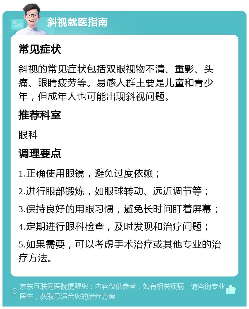 斜视就医指南 常见症状 斜视的常见症状包括双眼视物不清、重影、头痛、眼睛疲劳等。易感人群主要是儿童和青少年，但成年人也可能出现斜视问题。 推荐科室 眼科 调理要点 1.正确使用眼镜，避免过度依赖； 2.进行眼部锻炼，如眼球转动、远近调节等； 3.保持良好的用眼习惯，避免长时间盯着屏幕； 4.定期进行眼科检查，及时发现和治疗问题； 5.如果需要，可以考虑手术治疗或其他专业的治疗方法。