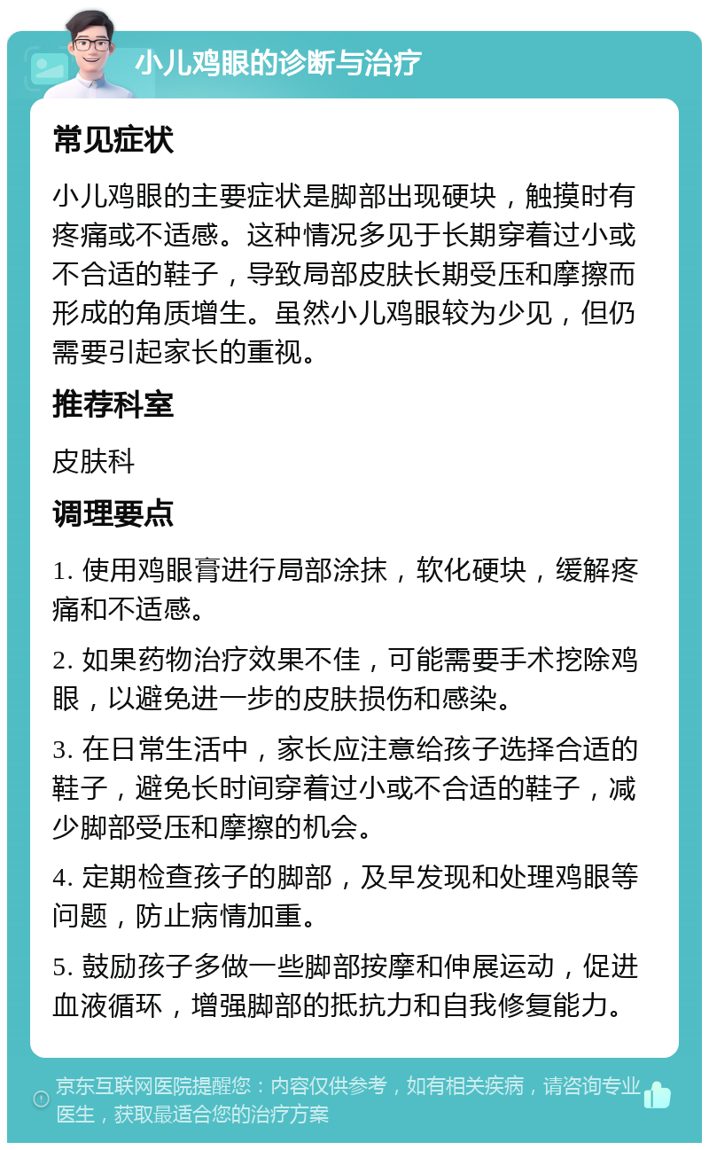 小儿鸡眼的诊断与治疗 常见症状 小儿鸡眼的主要症状是脚部出现硬块，触摸时有疼痛或不适感。这种情况多见于长期穿着过小或不合适的鞋子，导致局部皮肤长期受压和摩擦而形成的角质增生。虽然小儿鸡眼较为少见，但仍需要引起家长的重视。 推荐科室 皮肤科 调理要点 1. 使用鸡眼膏进行局部涂抹，软化硬块，缓解疼痛和不适感。 2. 如果药物治疗效果不佳，可能需要手术挖除鸡眼，以避免进一步的皮肤损伤和感染。 3. 在日常生活中，家长应注意给孩子选择合适的鞋子，避免长时间穿着过小或不合适的鞋子，减少脚部受压和摩擦的机会。 4. 定期检查孩子的脚部，及早发现和处理鸡眼等问题，防止病情加重。 5. 鼓励孩子多做一些脚部按摩和伸展运动，促进血液循环，增强脚部的抵抗力和自我修复能力。