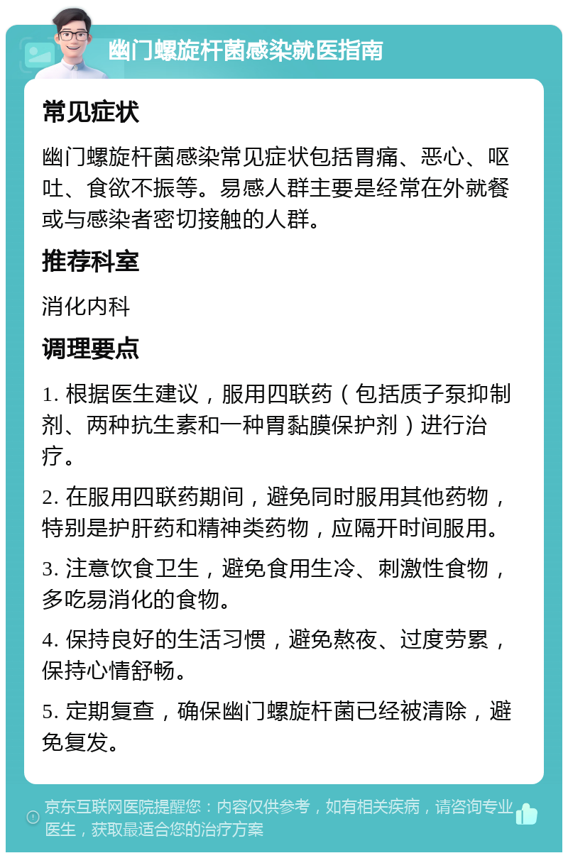 幽门螺旋杆菌感染就医指南 常见症状 幽门螺旋杆菌感染常见症状包括胃痛、恶心、呕吐、食欲不振等。易感人群主要是经常在外就餐或与感染者密切接触的人群。 推荐科室 消化内科 调理要点 1. 根据医生建议，服用四联药（包括质子泵抑制剂、两种抗生素和一种胃黏膜保护剂）进行治疗。 2. 在服用四联药期间，避免同时服用其他药物，特别是护肝药和精神类药物，应隔开时间服用。 3. 注意饮食卫生，避免食用生冷、刺激性食物，多吃易消化的食物。 4. 保持良好的生活习惯，避免熬夜、过度劳累，保持心情舒畅。 5. 定期复查，确保幽门螺旋杆菌已经被清除，避免复发。