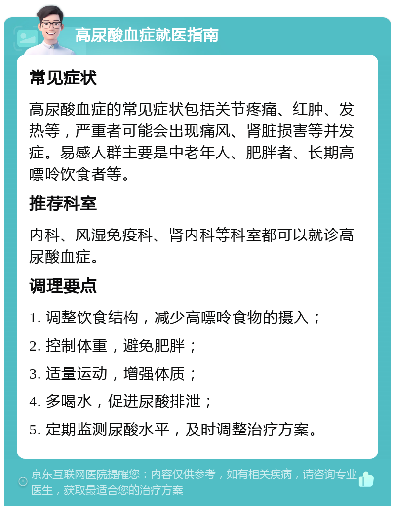 高尿酸血症就医指南 常见症状 高尿酸血症的常见症状包括关节疼痛、红肿、发热等，严重者可能会出现痛风、肾脏损害等并发症。易感人群主要是中老年人、肥胖者、长期高嘌呤饮食者等。 推荐科室 内科、风湿免疫科、肾内科等科室都可以就诊高尿酸血症。 调理要点 1. 调整饮食结构，减少高嘌呤食物的摄入； 2. 控制体重，避免肥胖； 3. 适量运动，增强体质； 4. 多喝水，促进尿酸排泄； 5. 定期监测尿酸水平，及时调整治疗方案。