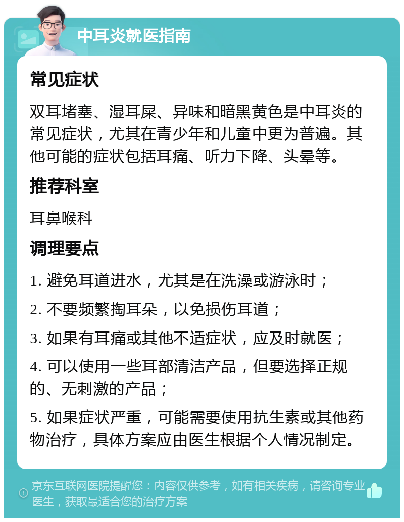 中耳炎就医指南 常见症状 双耳堵塞、湿耳屎、异味和暗黑黄色是中耳炎的常见症状，尤其在青少年和儿童中更为普遍。其他可能的症状包括耳痛、听力下降、头晕等。 推荐科室 耳鼻喉科 调理要点 1. 避免耳道进水，尤其是在洗澡或游泳时； 2. 不要频繁掏耳朵，以免损伤耳道； 3. 如果有耳痛或其他不适症状，应及时就医； 4. 可以使用一些耳部清洁产品，但要选择正规的、无刺激的产品； 5. 如果症状严重，可能需要使用抗生素或其他药物治疗，具体方案应由医生根据个人情况制定。