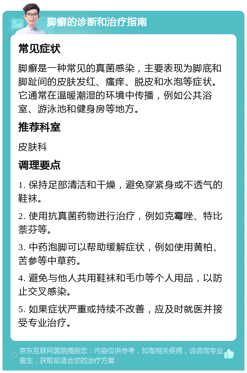 脚癣的诊断和治疗指南 常见症状 脚癣是一种常见的真菌感染，主要表现为脚底和脚趾间的皮肤发红、瘙痒、脱皮和水泡等症状。它通常在温暖潮湿的环境中传播，例如公共浴室、游泳池和健身房等地方。 推荐科室 皮肤科 调理要点 1. 保持足部清洁和干燥，避免穿紧身或不透气的鞋袜。 2. 使用抗真菌药物进行治疗，例如克霉唑、特比萘芬等。 3. 中药泡脚可以帮助缓解症状，例如使用黄柏、苦参等中草药。 4. 避免与他人共用鞋袜和毛巾等个人用品，以防止交叉感染。 5. 如果症状严重或持续不改善，应及时就医并接受专业治疗。