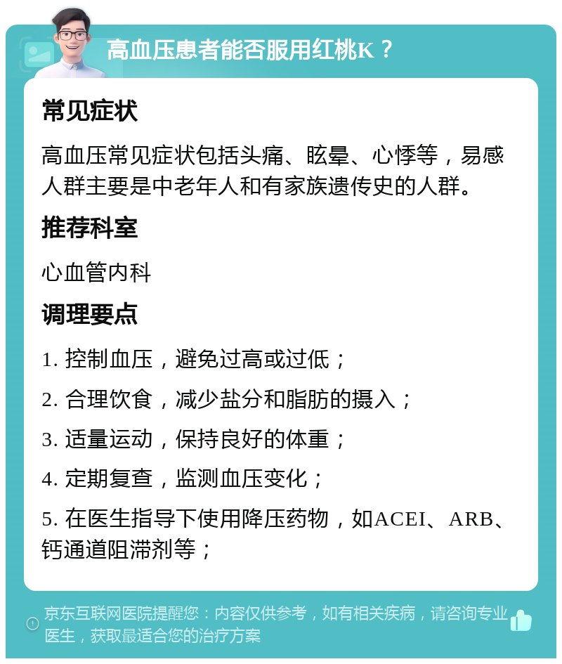 高血压患者能否服用红桃K？ 常见症状 高血压常见症状包括头痛、眩晕、心悸等，易感人群主要是中老年人和有家族遗传史的人群。 推荐科室 心血管内科 调理要点 1. 控制血压，避免过高或过低； 2. 合理饮食，减少盐分和脂肪的摄入； 3. 适量运动，保持良好的体重； 4. 定期复查，监测血压变化； 5. 在医生指导下使用降压药物，如ACEI、ARB、钙通道阻滞剂等；