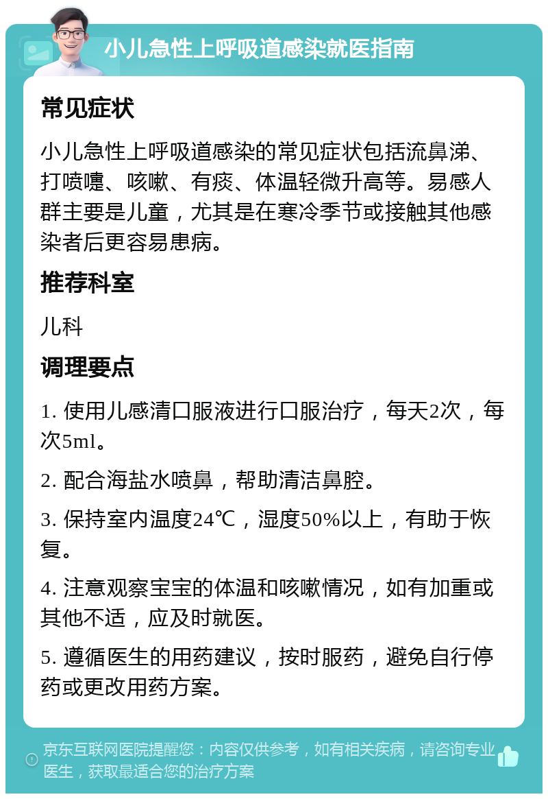 小儿急性上呼吸道感染就医指南 常见症状 小儿急性上呼吸道感染的常见症状包括流鼻涕、打喷嚏、咳嗽、有痰、体温轻微升高等。易感人群主要是儿童，尤其是在寒冷季节或接触其他感染者后更容易患病。 推荐科室 儿科 调理要点 1. 使用儿感清口服液进行口服治疗，每天2次，每次5ml。 2. 配合海盐水喷鼻，帮助清洁鼻腔。 3. 保持室内温度24℃，湿度50%以上，有助于恢复。 4. 注意观察宝宝的体温和咳嗽情况，如有加重或其他不适，应及时就医。 5. 遵循医生的用药建议，按时服药，避免自行停药或更改用药方案。