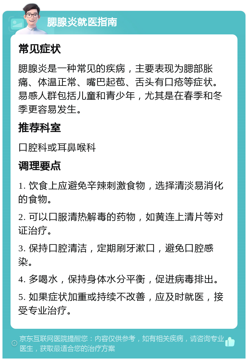 腮腺炎就医指南 常见症状 腮腺炎是一种常见的疾病，主要表现为腮部胀痛、体温正常、嘴巴起苞、舌头有口疮等症状。易感人群包括儿童和青少年，尤其是在春季和冬季更容易发生。 推荐科室 口腔科或耳鼻喉科 调理要点 1. 饮食上应避免辛辣刺激食物，选择清淡易消化的食物。 2. 可以口服清热解毒的药物，如黄连上清片等对证治疗。 3. 保持口腔清洁，定期刷牙漱口，避免口腔感染。 4. 多喝水，保持身体水分平衡，促进病毒排出。 5. 如果症状加重或持续不改善，应及时就医，接受专业治疗。