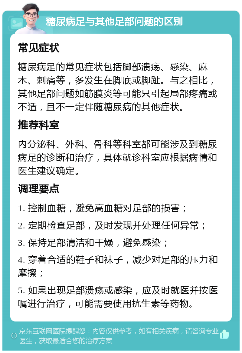 糖尿病足与其他足部问题的区别 常见症状 糖尿病足的常见症状包括脚部溃疡、感染、麻木、刺痛等，多发生在脚底或脚趾。与之相比，其他足部问题如筋膜炎等可能只引起局部疼痛或不适，且不一定伴随糖尿病的其他症状。 推荐科室 内分泌科、外科、骨科等科室都可能涉及到糖尿病足的诊断和治疗，具体就诊科室应根据病情和医生建议确定。 调理要点 1. 控制血糖，避免高血糖对足部的损害； 2. 定期检查足部，及时发现并处理任何异常； 3. 保持足部清洁和干燥，避免感染； 4. 穿着合适的鞋子和袜子，减少对足部的压力和摩擦； 5. 如果出现足部溃疡或感染，应及时就医并按医嘱进行治疗，可能需要使用抗生素等药物。