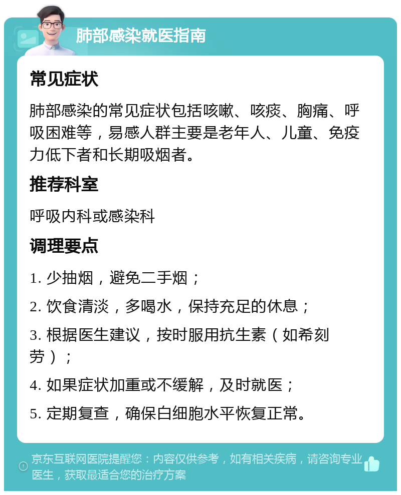 肺部感染就医指南 常见症状 肺部感染的常见症状包括咳嗽、咳痰、胸痛、呼吸困难等，易感人群主要是老年人、儿童、免疫力低下者和长期吸烟者。 推荐科室 呼吸内科或感染科 调理要点 1. 少抽烟，避免二手烟； 2. 饮食清淡，多喝水，保持充足的休息； 3. 根据医生建议，按时服用抗生素（如希刻劳）； 4. 如果症状加重或不缓解，及时就医； 5. 定期复查，确保白细胞水平恢复正常。