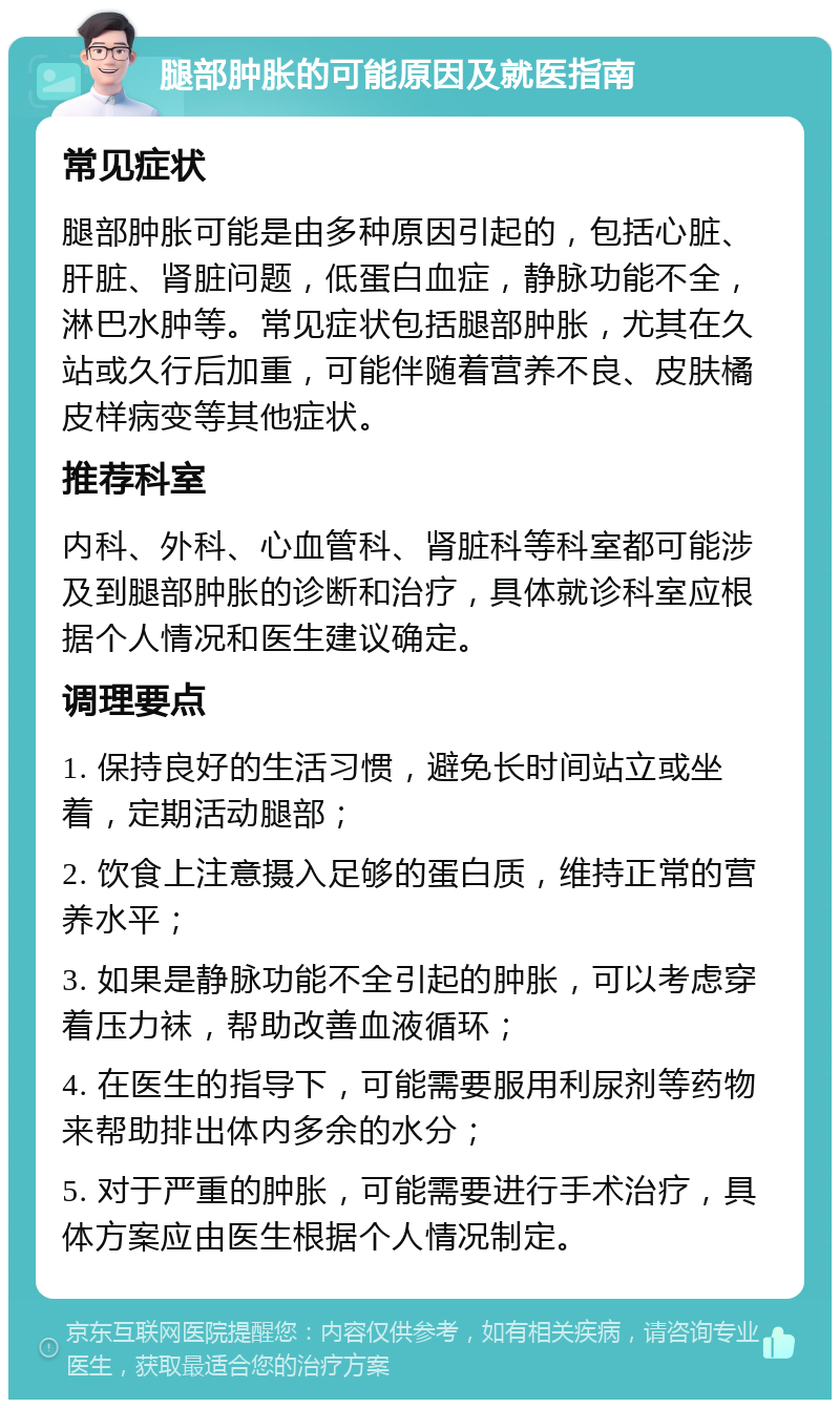 腿部肿胀的可能原因及就医指南 常见症状 腿部肿胀可能是由多种原因引起的，包括心脏、肝脏、肾脏问题，低蛋白血症，静脉功能不全，淋巴水肿等。常见症状包括腿部肿胀，尤其在久站或久行后加重，可能伴随着营养不良、皮肤橘皮样病变等其他症状。 推荐科室 内科、外科、心血管科、肾脏科等科室都可能涉及到腿部肿胀的诊断和治疗，具体就诊科室应根据个人情况和医生建议确定。 调理要点 1. 保持良好的生活习惯，避免长时间站立或坐着，定期活动腿部； 2. 饮食上注意摄入足够的蛋白质，维持正常的营养水平； 3. 如果是静脉功能不全引起的肿胀，可以考虑穿着压力袜，帮助改善血液循环； 4. 在医生的指导下，可能需要服用利尿剂等药物来帮助排出体内多余的水分； 5. 对于严重的肿胀，可能需要进行手术治疗，具体方案应由医生根据个人情况制定。