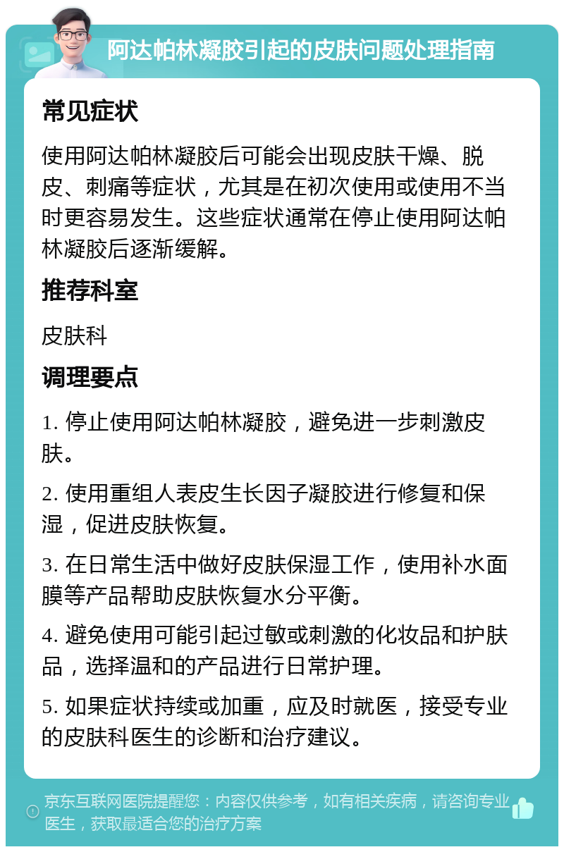 阿达帕林凝胶引起的皮肤问题处理指南 常见症状 使用阿达帕林凝胶后可能会出现皮肤干燥、脱皮、刺痛等症状，尤其是在初次使用或使用不当时更容易发生。这些症状通常在停止使用阿达帕林凝胶后逐渐缓解。 推荐科室 皮肤科 调理要点 1. 停止使用阿达帕林凝胶，避免进一步刺激皮肤。 2. 使用重组人表皮生长因子凝胶进行修复和保湿，促进皮肤恢复。 3. 在日常生活中做好皮肤保湿工作，使用补水面膜等产品帮助皮肤恢复水分平衡。 4. 避免使用可能引起过敏或刺激的化妆品和护肤品，选择温和的产品进行日常护理。 5. 如果症状持续或加重，应及时就医，接受专业的皮肤科医生的诊断和治疗建议。