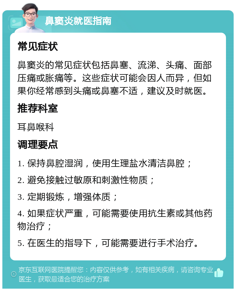 鼻窦炎就医指南 常见症状 鼻窦炎的常见症状包括鼻塞、流涕、头痛、面部压痛或胀痛等。这些症状可能会因人而异，但如果你经常感到头痛或鼻塞不适，建议及时就医。 推荐科室 耳鼻喉科 调理要点 1. 保持鼻腔湿润，使用生理盐水清洁鼻腔； 2. 避免接触过敏原和刺激性物质； 3. 定期锻炼，增强体质； 4. 如果症状严重，可能需要使用抗生素或其他药物治疗； 5. 在医生的指导下，可能需要进行手术治疗。