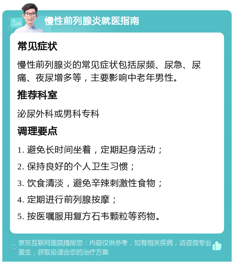 慢性前列腺炎就医指南 常见症状 慢性前列腺炎的常见症状包括尿频、尿急、尿痛、夜尿增多等，主要影响中老年男性。 推荐科室 泌尿外科或男科专科 调理要点 1. 避免长时间坐着，定期起身活动； 2. 保持良好的个人卫生习惯； 3. 饮食清淡，避免辛辣刺激性食物； 4. 定期进行前列腺按摩； 5. 按医嘱服用复方石韦颗粒等药物。