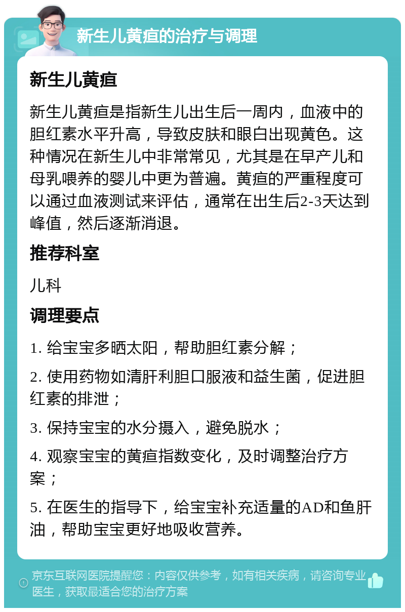 新生儿黄疸的治疗与调理 新生儿黄疸 新生儿黄疸是指新生儿出生后一周内，血液中的胆红素水平升高，导致皮肤和眼白出现黄色。这种情况在新生儿中非常常见，尤其是在早产儿和母乳喂养的婴儿中更为普遍。黄疸的严重程度可以通过血液测试来评估，通常在出生后2-3天达到峰值，然后逐渐消退。 推荐科室 儿科 调理要点 1. 给宝宝多晒太阳，帮助胆红素分解； 2. 使用药物如清肝利胆口服液和益生菌，促进胆红素的排泄； 3. 保持宝宝的水分摄入，避免脱水； 4. 观察宝宝的黄疸指数变化，及时调整治疗方案； 5. 在医生的指导下，给宝宝补充适量的AD和鱼肝油，帮助宝宝更好地吸收营养。