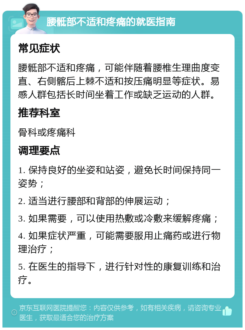 腰骶部不适和疼痛的就医指南 常见症状 腰骶部不适和疼痛，可能伴随着腰椎生理曲度变直、右侧髂后上棘不适和按压痛明显等症状。易感人群包括长时间坐着工作或缺乏运动的人群。 推荐科室 骨科或疼痛科 调理要点 1. 保持良好的坐姿和站姿，避免长时间保持同一姿势； 2. 适当进行腰部和背部的伸展运动； 3. 如果需要，可以使用热敷或冷敷来缓解疼痛； 4. 如果症状严重，可能需要服用止痛药或进行物理治疗； 5. 在医生的指导下，进行针对性的康复训练和治疗。