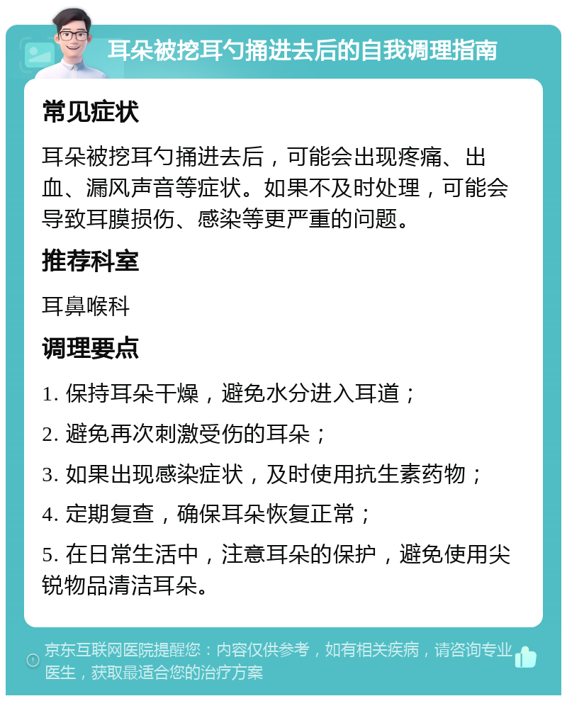 耳朵被挖耳勺捅进去后的自我调理指南 常见症状 耳朵被挖耳勺捅进去后，可能会出现疼痛、出血、漏风声音等症状。如果不及时处理，可能会导致耳膜损伤、感染等更严重的问题。 推荐科室 耳鼻喉科 调理要点 1. 保持耳朵干燥，避免水分进入耳道； 2. 避免再次刺激受伤的耳朵； 3. 如果出现感染症状，及时使用抗生素药物； 4. 定期复查，确保耳朵恢复正常； 5. 在日常生活中，注意耳朵的保护，避免使用尖锐物品清洁耳朵。