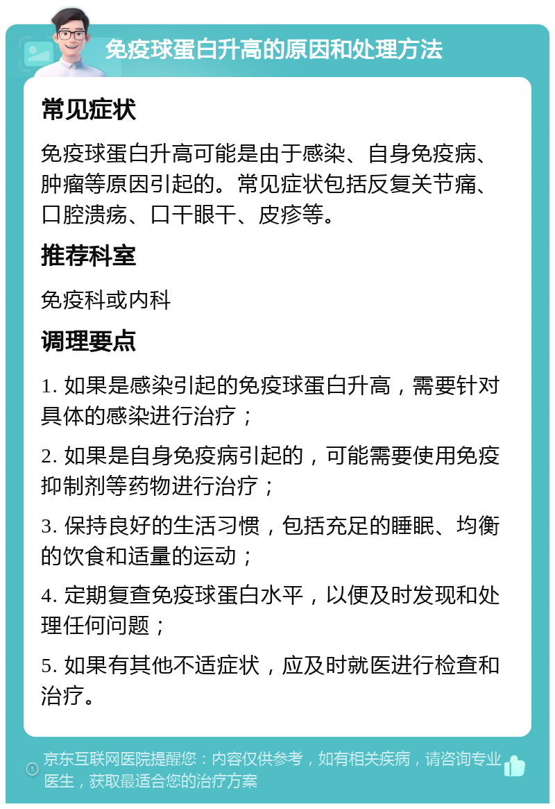 免疫球蛋白升高的原因和处理方法 常见症状 免疫球蛋白升高可能是由于感染、自身免疫病、肿瘤等原因引起的。常见症状包括反复关节痛、口腔溃疡、口干眼干、皮疹等。 推荐科室 免疫科或内科 调理要点 1. 如果是感染引起的免疫球蛋白升高，需要针对具体的感染进行治疗； 2. 如果是自身免疫病引起的，可能需要使用免疫抑制剂等药物进行治疗； 3. 保持良好的生活习惯，包括充足的睡眠、均衡的饮食和适量的运动； 4. 定期复查免疫球蛋白水平，以便及时发现和处理任何问题； 5. 如果有其他不适症状，应及时就医进行检查和治疗。