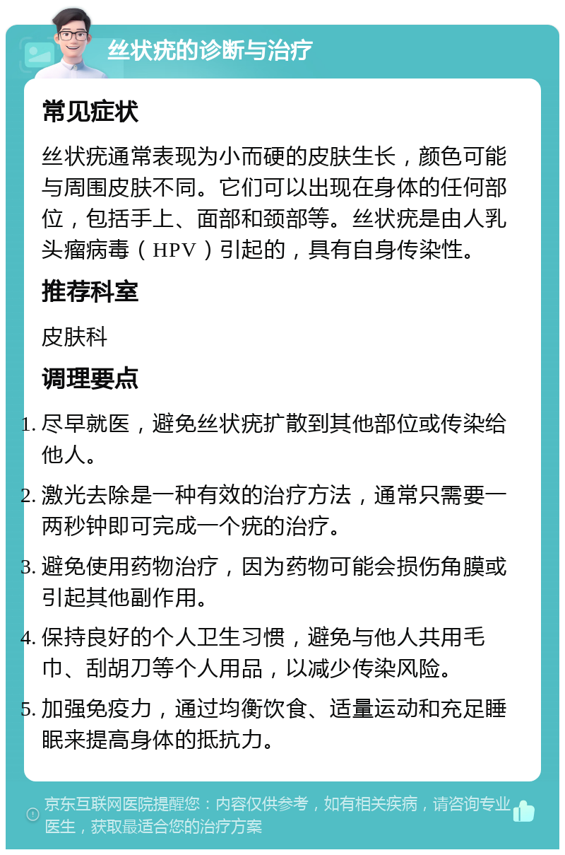 丝状疣的诊断与治疗 常见症状 丝状疣通常表现为小而硬的皮肤生长，颜色可能与周围皮肤不同。它们可以出现在身体的任何部位，包括手上、面部和颈部等。丝状疣是由人乳头瘤病毒（HPV）引起的，具有自身传染性。 推荐科室 皮肤科 调理要点 尽早就医，避免丝状疣扩散到其他部位或传染给他人。 激光去除是一种有效的治疗方法，通常只需要一两秒钟即可完成一个疣的治疗。 避免使用药物治疗，因为药物可能会损伤角膜或引起其他副作用。 保持良好的个人卫生习惯，避免与他人共用毛巾、刮胡刀等个人用品，以减少传染风险。 加强免疫力，通过均衡饮食、适量运动和充足睡眠来提高身体的抵抗力。