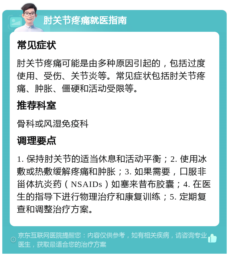 肘关节疼痛就医指南 常见症状 肘关节疼痛可能是由多种原因引起的，包括过度使用、受伤、关节炎等。常见症状包括肘关节疼痛、肿胀、僵硬和活动受限等。 推荐科室 骨科或风湿免疫科 调理要点 1. 保持肘关节的适当休息和活动平衡；2. 使用冰敷或热敷缓解疼痛和肿胀；3. 如果需要，口服非甾体抗炎药（NSAIDs）如塞来昔布胶囊；4. 在医生的指导下进行物理治疗和康复训练；5. 定期复查和调整治疗方案。