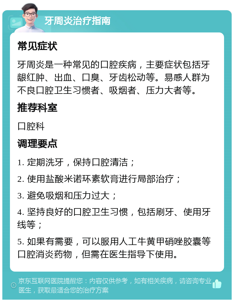 牙周炎治疗指南 常见症状 牙周炎是一种常见的口腔疾病，主要症状包括牙龈红肿、出血、口臭、牙齿松动等。易感人群为不良口腔卫生习惯者、吸烟者、压力大者等。 推荐科室 口腔科 调理要点 1. 定期洗牙，保持口腔清洁； 2. 使用盐酸米诺环素软膏进行局部治疗； 3. 避免吸烟和压力过大； 4. 坚持良好的口腔卫生习惯，包括刷牙、使用牙线等； 5. 如果有需要，可以服用人工牛黄甲硝唑胶囊等口腔消炎药物，但需在医生指导下使用。