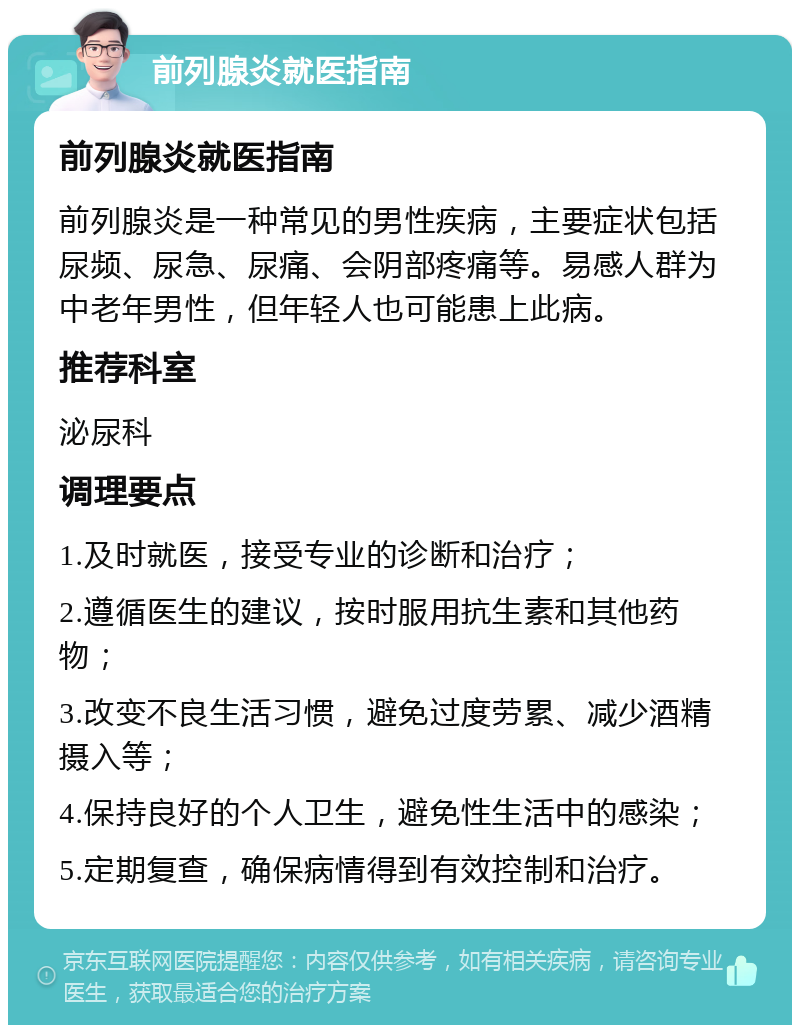 前列腺炎就医指南 前列腺炎就医指南 前列腺炎是一种常见的男性疾病，主要症状包括尿频、尿急、尿痛、会阴部疼痛等。易感人群为中老年男性，但年轻人也可能患上此病。 推荐科室 泌尿科 调理要点 1.及时就医，接受专业的诊断和治疗； 2.遵循医生的建议，按时服用抗生素和其他药物； 3.改变不良生活习惯，避免过度劳累、减少酒精摄入等； 4.保持良好的个人卫生，避免性生活中的感染； 5.定期复查，确保病情得到有效控制和治疗。