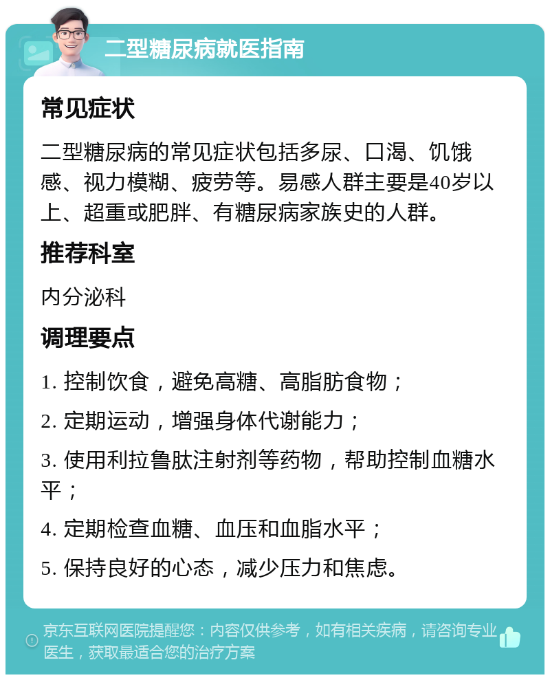 二型糖尿病就医指南 常见症状 二型糖尿病的常见症状包括多尿、口渴、饥饿感、视力模糊、疲劳等。易感人群主要是40岁以上、超重或肥胖、有糖尿病家族史的人群。 推荐科室 内分泌科 调理要点 1. 控制饮食，避免高糖、高脂肪食物； 2. 定期运动，增强身体代谢能力； 3. 使用利拉鲁肽注射剂等药物，帮助控制血糖水平； 4. 定期检查血糖、血压和血脂水平； 5. 保持良好的心态，减少压力和焦虑。