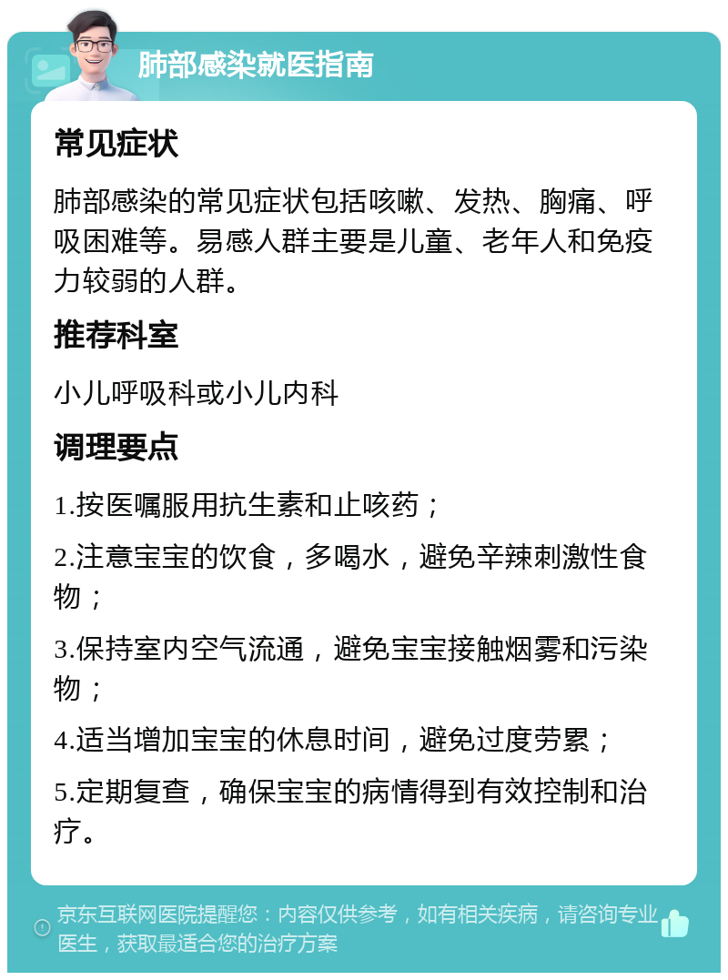 肺部感染就医指南 常见症状 肺部感染的常见症状包括咳嗽、发热、胸痛、呼吸困难等。易感人群主要是儿童、老年人和免疫力较弱的人群。 推荐科室 小儿呼吸科或小儿内科 调理要点 1.按医嘱服用抗生素和止咳药； 2.注意宝宝的饮食，多喝水，避免辛辣刺激性食物； 3.保持室内空气流通，避免宝宝接触烟雾和污染物； 4.适当增加宝宝的休息时间，避免过度劳累； 5.定期复查，确保宝宝的病情得到有效控制和治疗。