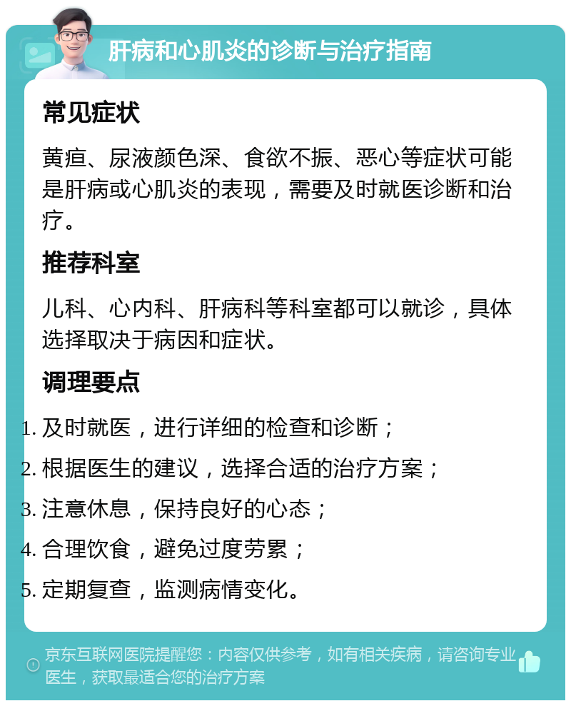 肝病和心肌炎的诊断与治疗指南 常见症状 黄疸、尿液颜色深、食欲不振、恶心等症状可能是肝病或心肌炎的表现，需要及时就医诊断和治疗。 推荐科室 儿科、心内科、肝病科等科室都可以就诊，具体选择取决于病因和症状。 调理要点 及时就医，进行详细的检查和诊断； 根据医生的建议，选择合适的治疗方案； 注意休息，保持良好的心态； 合理饮食，避免过度劳累； 定期复查，监测病情变化。