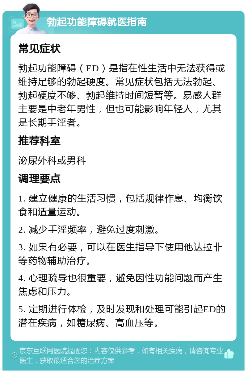 勃起功能障碍就医指南 常见症状 勃起功能障碍（ED）是指在性生活中无法获得或维持足够的勃起硬度。常见症状包括无法勃起、勃起硬度不够、勃起维持时间短暂等。易感人群主要是中老年男性，但也可能影响年轻人，尤其是长期手淫者。 推荐科室 泌尿外科或男科 调理要点 1. 建立健康的生活习惯，包括规律作息、均衡饮食和适量运动。 2. 减少手淫频率，避免过度刺激。 3. 如果有必要，可以在医生指导下使用他达拉非等药物辅助治疗。 4. 心理疏导也很重要，避免因性功能问题而产生焦虑和压力。 5. 定期进行体检，及时发现和处理可能引起ED的潜在疾病，如糖尿病、高血压等。