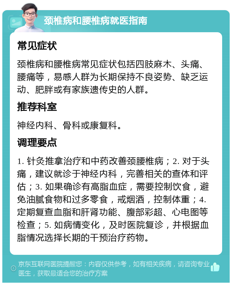 颈椎病和腰椎病就医指南 常见症状 颈椎病和腰椎病常见症状包括四肢麻木、头痛、腰痛等，易感人群为长期保持不良姿势、缺乏运动、肥胖或有家族遗传史的人群。 推荐科室 神经内科、骨科或康复科。 调理要点 1. 针灸推拿治疗和中药改善颈腰椎病；2. 对于头痛，建议就诊于神经内科，完善相关的查体和评估；3. 如果确诊有高脂血症，需要控制饮食，避免油腻食物和过多零食，戒烟酒，控制体重；4. 定期复查血脂和肝肾功能、腹部彩超、心电图等检查；5. 如病情变化，及时医院复诊，并根据血脂情况选择长期的干预治疗药物。