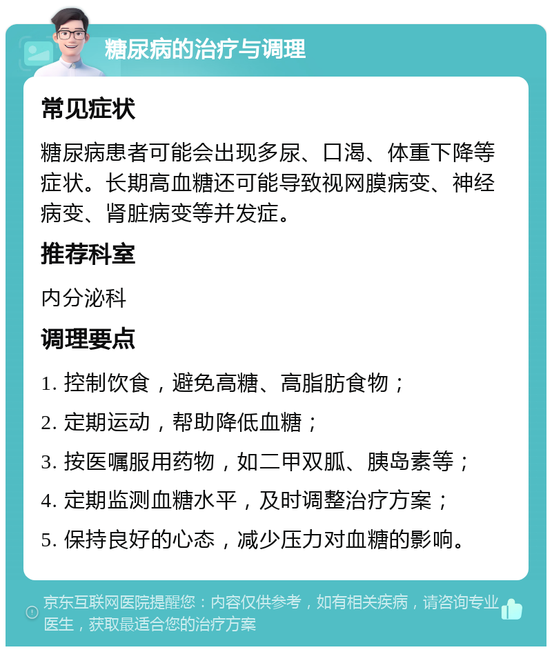 糖尿病的治疗与调理 常见症状 糖尿病患者可能会出现多尿、口渴、体重下降等症状。长期高血糖还可能导致视网膜病变、神经病变、肾脏病变等并发症。 推荐科室 内分泌科 调理要点 1. 控制饮食，避免高糖、高脂肪食物； 2. 定期运动，帮助降低血糖； 3. 按医嘱服用药物，如二甲双胍、胰岛素等； 4. 定期监测血糖水平，及时调整治疗方案； 5. 保持良好的心态，减少压力对血糖的影响。