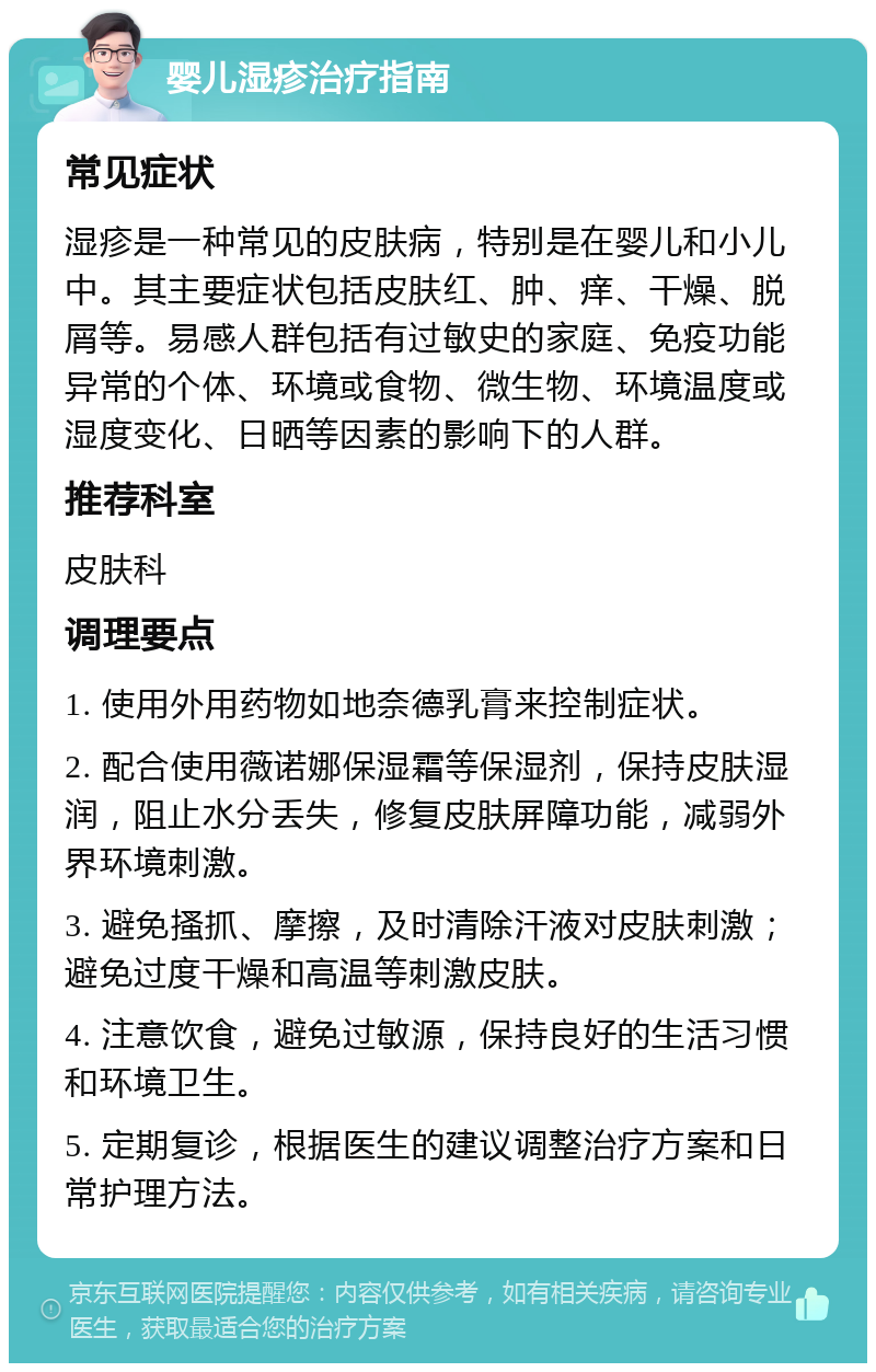 婴儿湿疹治疗指南 常见症状 湿疹是一种常见的皮肤病，特别是在婴儿和小儿中。其主要症状包括皮肤红、肿、痒、干燥、脱屑等。易感人群包括有过敏史的家庭、免疫功能异常的个体、环境或食物、微生物、环境温度或湿度变化、日晒等因素的影响下的人群。 推荐科室 皮肤科 调理要点 1. 使用外用药物如地奈德乳膏来控制症状。 2. 配合使用薇诺娜保湿霜等保湿剂，保持皮肤湿润，阻止水分丢失，修复皮肤屏障功能，减弱外界环境刺激。 3. 避免搔抓、摩擦，及时清除汗液对皮肤刺激；避免过度干燥和高温等刺激皮肤。 4. 注意饮食，避免过敏源，保持良好的生活习惯和环境卫生。 5. 定期复诊，根据医生的建议调整治疗方案和日常护理方法。