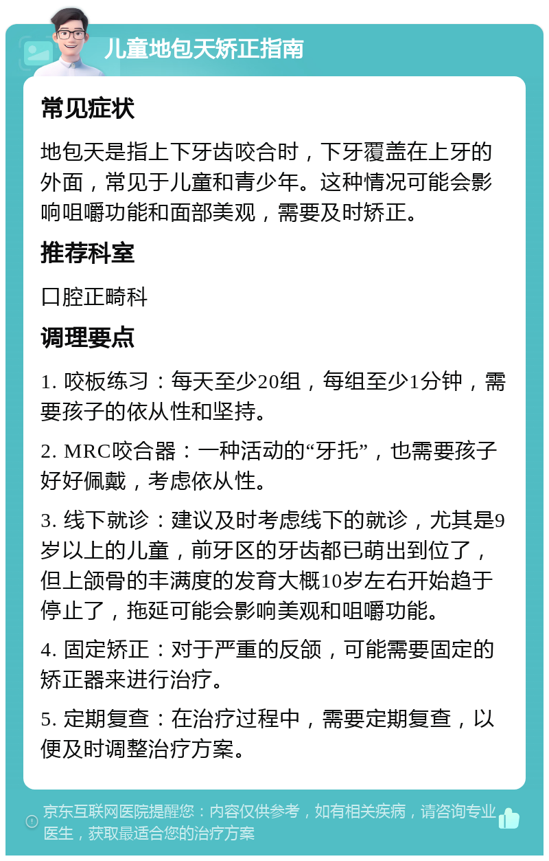 儿童地包天矫正指南 常见症状 地包天是指上下牙齿咬合时，下牙覆盖在上牙的外面，常见于儿童和青少年。这种情况可能会影响咀嚼功能和面部美观，需要及时矫正。 推荐科室 口腔正畸科 调理要点 1. 咬板练习：每天至少20组，每组至少1分钟，需要孩子的依从性和坚持。 2. MRC咬合器：一种活动的“牙托”，也需要孩子好好佩戴，考虑依从性。 3. 线下就诊：建议及时考虑线下的就诊，尤其是9岁以上的儿童，前牙区的牙齿都已萌出到位了，但上颌骨的丰满度的发育大概10岁左右开始趋于停止了，拖延可能会影响美观和咀嚼功能。 4. 固定矫正：对于严重的反颌，可能需要固定的矫正器来进行治疗。 5. 定期复查：在治疗过程中，需要定期复查，以便及时调整治疗方案。