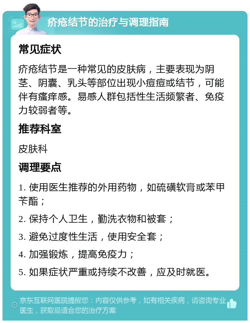 疥疮结节的治疗与调理指南 常见症状 疥疮结节是一种常见的皮肤病，主要表现为阴茎、阴囊、乳头等部位出现小痘痘或结节，可能伴有瘙痒感。易感人群包括性生活频繁者、免疫力较弱者等。 推荐科室 皮肤科 调理要点 1. 使用医生推荐的外用药物，如硫磺软膏或苯甲苄酯； 2. 保持个人卫生，勤洗衣物和被套； 3. 避免过度性生活，使用安全套； 4. 加强锻炼，提高免疫力； 5. 如果症状严重或持续不改善，应及时就医。