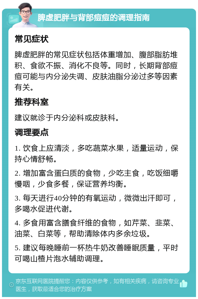 脾虚肥胖与背部痘痘的调理指南 常见症状 脾虚肥胖的常见症状包括体重增加、腹部脂肪堆积、食欲不振、消化不良等。同时，长期背部痘痘可能与内分泌失调、皮肤油脂分泌过多等因素有关。 推荐科室 建议就诊于内分泌科或皮肤科。 调理要点 1. 饮食上应清淡，多吃蔬菜水果，适量运动，保持心情舒畅。 2. 增加富含蛋白质的食物，少吃主食，吃饭细嚼慢咽，少食多餐，保证营养均衡。 3. 每天进行40分钟的有氧运动，微微出汗即可，多喝水促进代谢。 4. 多食用富含膳食纤维的食物，如芹菜、韭菜、油菜、白菜等，帮助清除体内多余垃圾。 5. 建议每晚睡前一杯热牛奶改善睡眠质量，平时可喝山楂片泡水辅助调理。