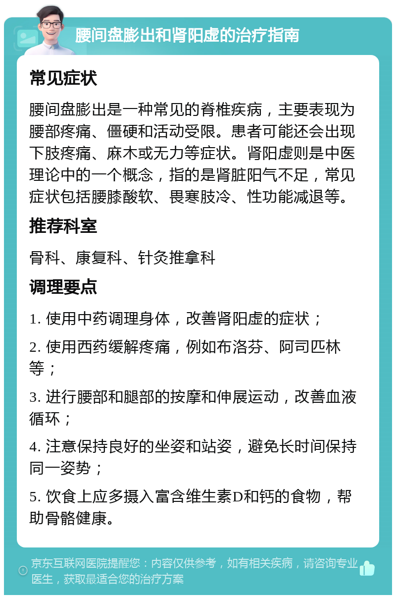 腰间盘膨出和肾阳虚的治疗指南 常见症状 腰间盘膨出是一种常见的脊椎疾病，主要表现为腰部疼痛、僵硬和活动受限。患者可能还会出现下肢疼痛、麻木或无力等症状。肾阳虚则是中医理论中的一个概念，指的是肾脏阳气不足，常见症状包括腰膝酸软、畏寒肢冷、性功能减退等。 推荐科室 骨科、康复科、针灸推拿科 调理要点 1. 使用中药调理身体，改善肾阳虚的症状； 2. 使用西药缓解疼痛，例如布洛芬、阿司匹林等； 3. 进行腰部和腿部的按摩和伸展运动，改善血液循环； 4. 注意保持良好的坐姿和站姿，避免长时间保持同一姿势； 5. 饮食上应多摄入富含维生素D和钙的食物，帮助骨骼健康。