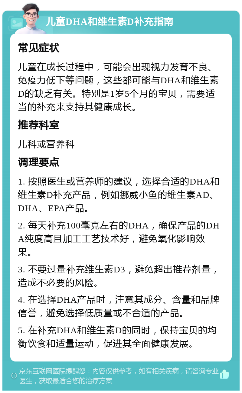 儿童DHA和维生素D补充指南 常见症状 儿童在成长过程中，可能会出现视力发育不良、免疫力低下等问题，这些都可能与DHA和维生素D的缺乏有关。特别是1岁5个月的宝贝，需要适当的补充来支持其健康成长。 推荐科室 儿科或营养科 调理要点 1. 按照医生或营养师的建议，选择合适的DHA和维生素D补充产品，例如挪威小鱼的维生素AD、DHA、EPA产品。 2. 每天补充100毫克左右的DHA，确保产品的DHA纯度高且加工工艺技术好，避免氧化影响效果。 3. 不要过量补充维生素D3，避免超出推荐剂量，造成不必要的风险。 4. 在选择DHA产品时，注意其成分、含量和品牌信誉，避免选择低质量或不合适的产品。 5. 在补充DHA和维生素D的同时，保持宝贝的均衡饮食和适量运动，促进其全面健康发展。