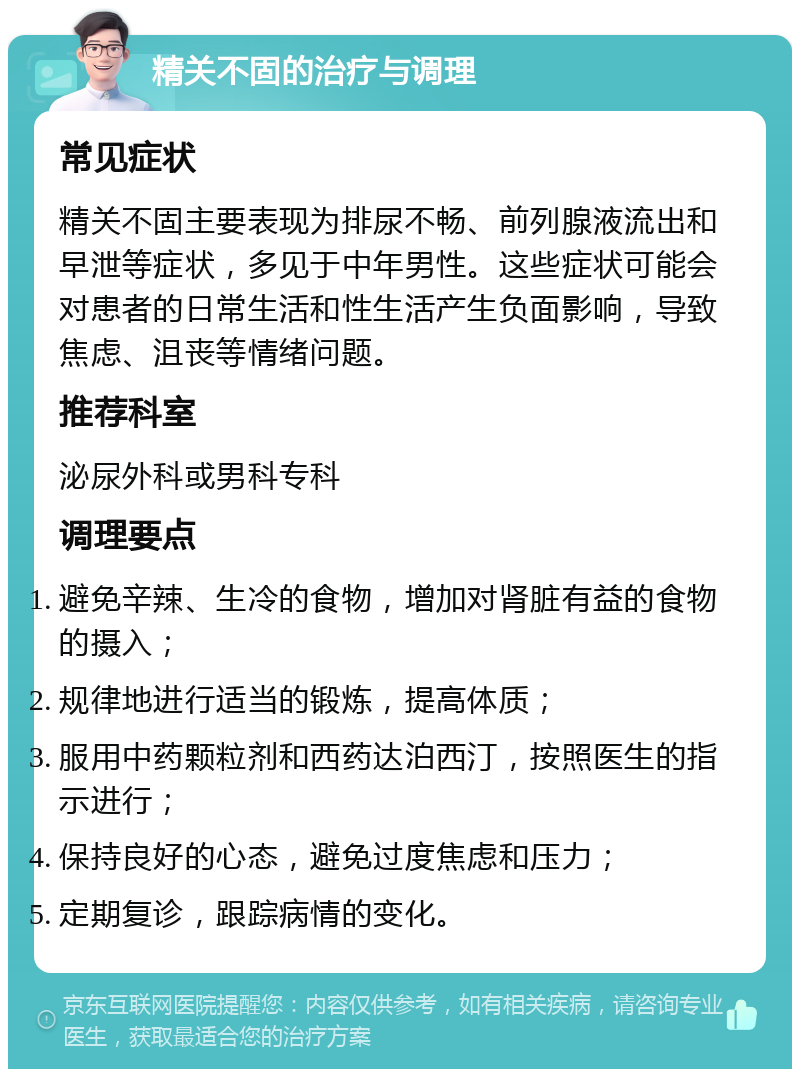 精关不固的治疗与调理 常见症状 精关不固主要表现为排尿不畅、前列腺液流出和早泄等症状，多见于中年男性。这些症状可能会对患者的日常生活和性生活产生负面影响，导致焦虑、沮丧等情绪问题。 推荐科室 泌尿外科或男科专科 调理要点 避免辛辣、生冷的食物，增加对肾脏有益的食物的摄入； 规律地进行适当的锻炼，提高体质； 服用中药颗粒剂和西药达泊西汀，按照医生的指示进行； 保持良好的心态，避免过度焦虑和压力； 定期复诊，跟踪病情的变化。