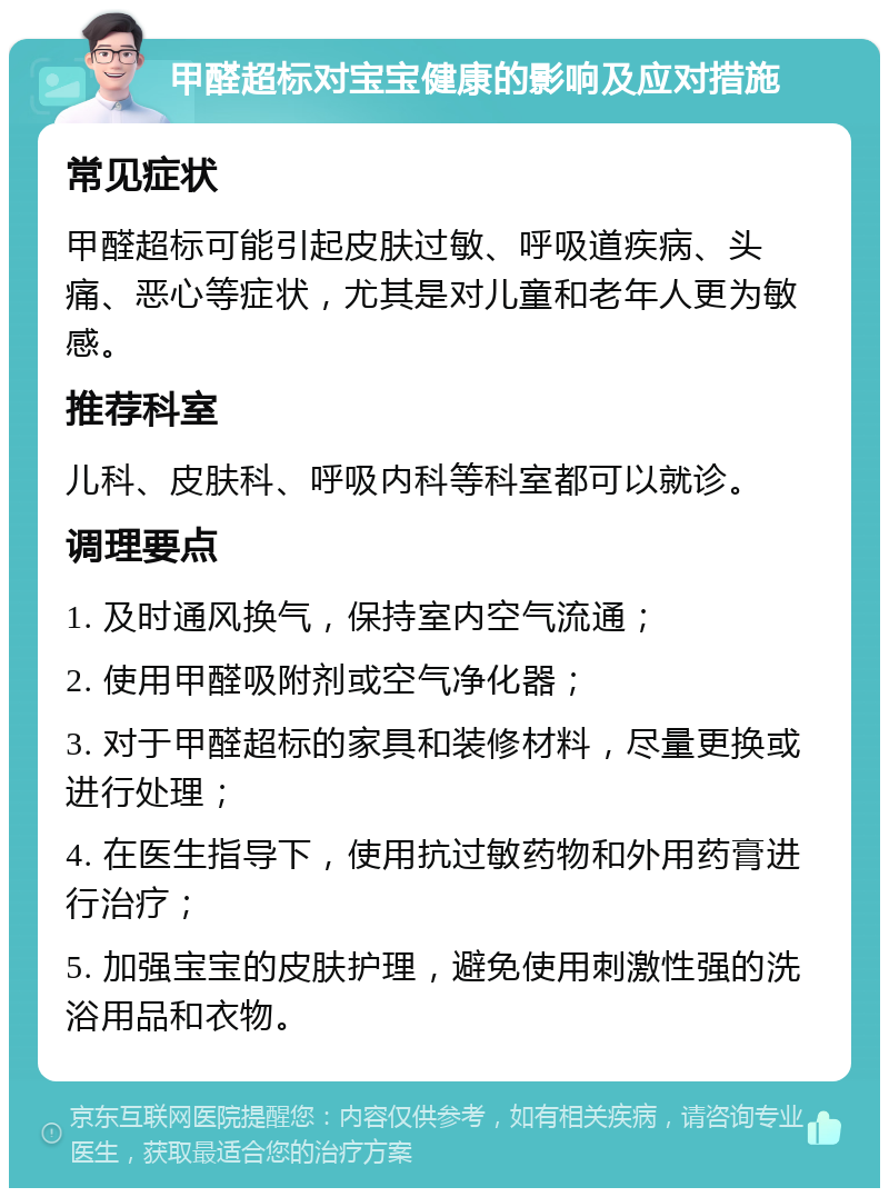 甲醛超标对宝宝健康的影响及应对措施 常见症状 甲醛超标可能引起皮肤过敏、呼吸道疾病、头痛、恶心等症状，尤其是对儿童和老年人更为敏感。 推荐科室 儿科、皮肤科、呼吸内科等科室都可以就诊。 调理要点 1. 及时通风换气，保持室内空气流通； 2. 使用甲醛吸附剂或空气净化器； 3. 对于甲醛超标的家具和装修材料，尽量更换或进行处理； 4. 在医生指导下，使用抗过敏药物和外用药膏进行治疗； 5. 加强宝宝的皮肤护理，避免使用刺激性强的洗浴用品和衣物。