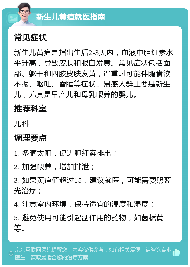 新生儿黄疸就医指南 常见症状 新生儿黄疸是指出生后2-3天内，血液中胆红素水平升高，导致皮肤和眼白发黄。常见症状包括面部、躯干和四肢皮肤发黄，严重时可能伴随食欲不振、呕吐、昏睡等症状。易感人群主要是新生儿，尤其是早产儿和母乳喂养的婴儿。 推荐科室 儿科 调理要点 1. 多晒太阳，促进胆红素排出； 2. 加强喂养，增加排泄； 3. 如果黄疸值超过15，建议就医，可能需要照蓝光治疗； 4. 注意室内环境，保持适宜的温度和湿度； 5. 避免使用可能引起副作用的药物，如茵栀黄等。