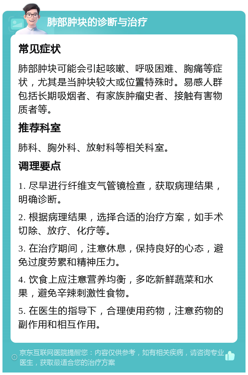 肺部肿块的诊断与治疗 常见症状 肺部肿块可能会引起咳嗽、呼吸困难、胸痛等症状，尤其是当肿块较大或位置特殊时。易感人群包括长期吸烟者、有家族肿瘤史者、接触有害物质者等。 推荐科室 肺科、胸外科、放射科等相关科室。 调理要点 1. 尽早进行纤维支气管镜检查，获取病理结果，明确诊断。 2. 根据病理结果，选择合适的治疗方案，如手术切除、放疗、化疗等。 3. 在治疗期间，注意休息，保持良好的心态，避免过度劳累和精神压力。 4. 饮食上应注意营养均衡，多吃新鲜蔬菜和水果，避免辛辣刺激性食物。 5. 在医生的指导下，合理使用药物，注意药物的副作用和相互作用。