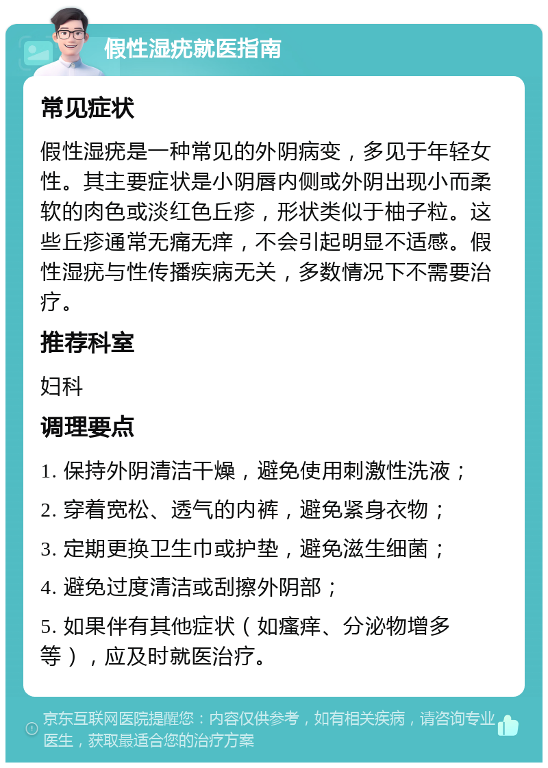 假性湿疣就医指南 常见症状 假性湿疣是一种常见的外阴病变，多见于年轻女性。其主要症状是小阴唇内侧或外阴出现小而柔软的肉色或淡红色丘疹，形状类似于柚子粒。这些丘疹通常无痛无痒，不会引起明显不适感。假性湿疣与性传播疾病无关，多数情况下不需要治疗。 推荐科室 妇科 调理要点 1. 保持外阴清洁干燥，避免使用刺激性洗液； 2. 穿着宽松、透气的内裤，避免紧身衣物； 3. 定期更换卫生巾或护垫，避免滋生细菌； 4. 避免过度清洁或刮擦外阴部； 5. 如果伴有其他症状（如瘙痒、分泌物增多等），应及时就医治疗。