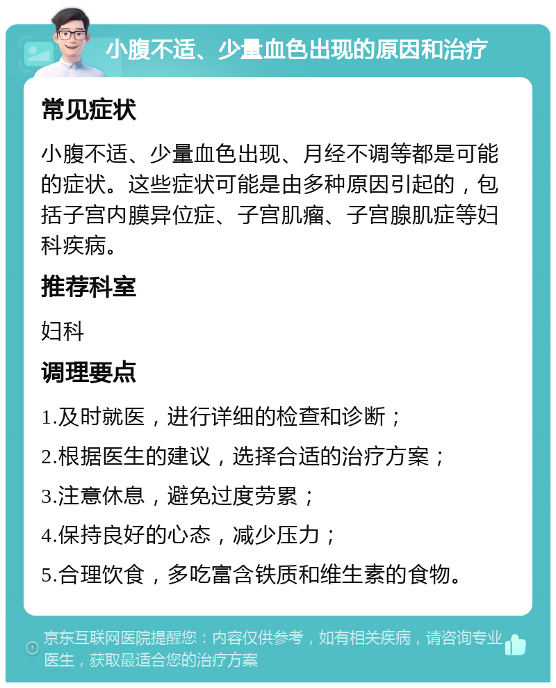 小腹不适、少量血色出现的原因和治疗 常见症状 小腹不适、少量血色出现、月经不调等都是可能的症状。这些症状可能是由多种原因引起的，包括子宫内膜异位症、子宫肌瘤、子宫腺肌症等妇科疾病。 推荐科室 妇科 调理要点 1.及时就医，进行详细的检查和诊断； 2.根据医生的建议，选择合适的治疗方案； 3.注意休息，避免过度劳累； 4.保持良好的心态，减少压力； 5.合理饮食，多吃富含铁质和维生素的食物。