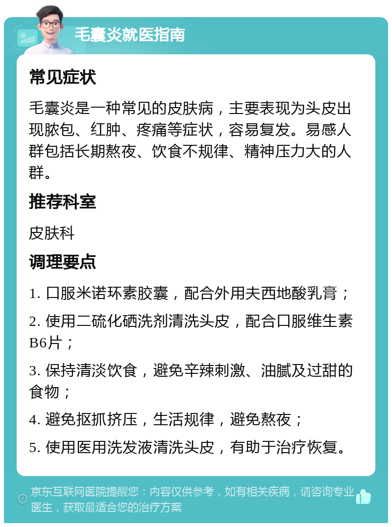 毛囊炎就医指南 常见症状 毛囊炎是一种常见的皮肤病，主要表现为头皮出现脓包、红肿、疼痛等症状，容易复发。易感人群包括长期熬夜、饮食不规律、精神压力大的人群。 推荐科室 皮肤科 调理要点 1. 口服米诺环素胶囊，配合外用夫西地酸乳膏； 2. 使用二硫化硒洗剂清洗头皮，配合口服维生素B6片； 3. 保持清淡饮食，避免辛辣刺激、油腻及过甜的食物； 4. 避免抠抓挤压，生活规律，避免熬夜； 5. 使用医用洗发液清洗头皮，有助于治疗恢复。