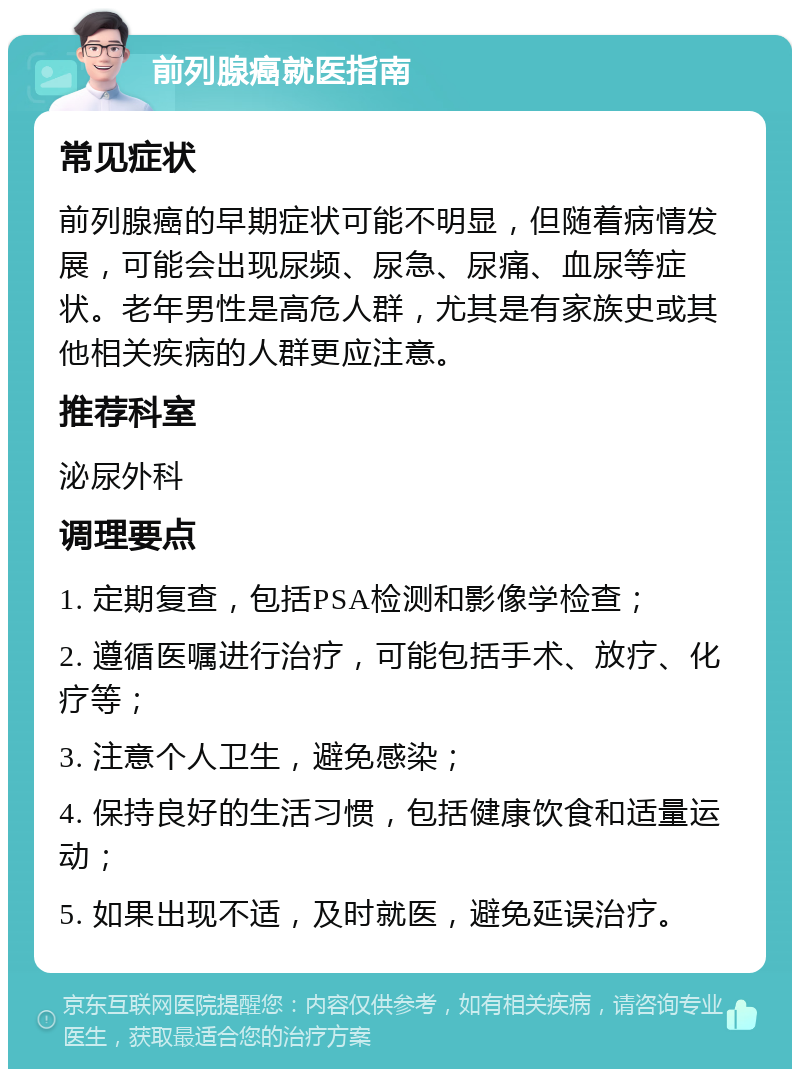 前列腺癌就医指南 常见症状 前列腺癌的早期症状可能不明显，但随着病情发展，可能会出现尿频、尿急、尿痛、血尿等症状。老年男性是高危人群，尤其是有家族史或其他相关疾病的人群更应注意。 推荐科室 泌尿外科 调理要点 1. 定期复查，包括PSA检测和影像学检查； 2. 遵循医嘱进行治疗，可能包括手术、放疗、化疗等； 3. 注意个人卫生，避免感染； 4. 保持良好的生活习惯，包括健康饮食和适量运动； 5. 如果出现不适，及时就医，避免延误治疗。