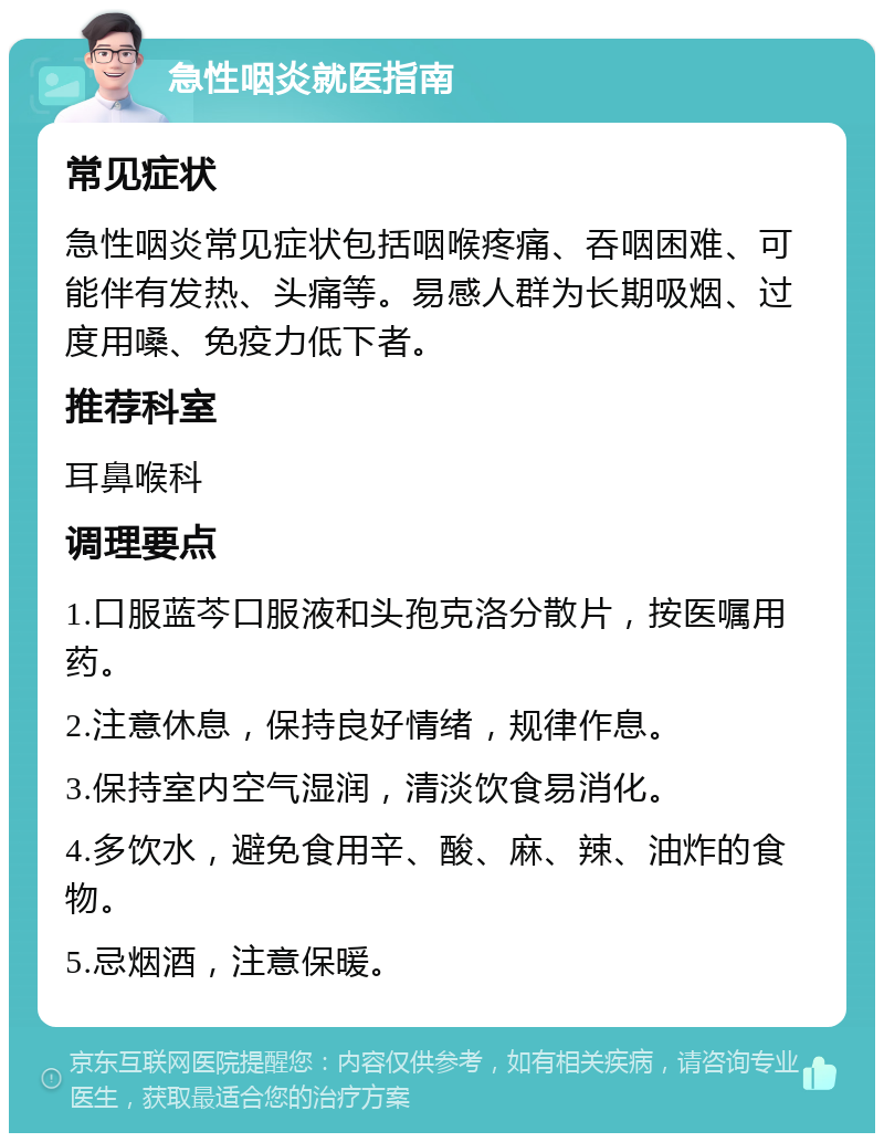 急性咽炎就医指南 常见症状 急性咽炎常见症状包括咽喉疼痛、吞咽困难、可能伴有发热、头痛等。易感人群为长期吸烟、过度用嗓、免疫力低下者。 推荐科室 耳鼻喉科 调理要点 1.口服蓝芩口服液和头孢克洛分散片，按医嘱用药。 2.注意休息，保持良好情绪，规律作息。 3.保持室内空气湿润，清淡饮食易消化。 4.多饮水，避免食用辛、酸、麻、辣、油炸的食物。 5.忌烟酒，注意保暖。