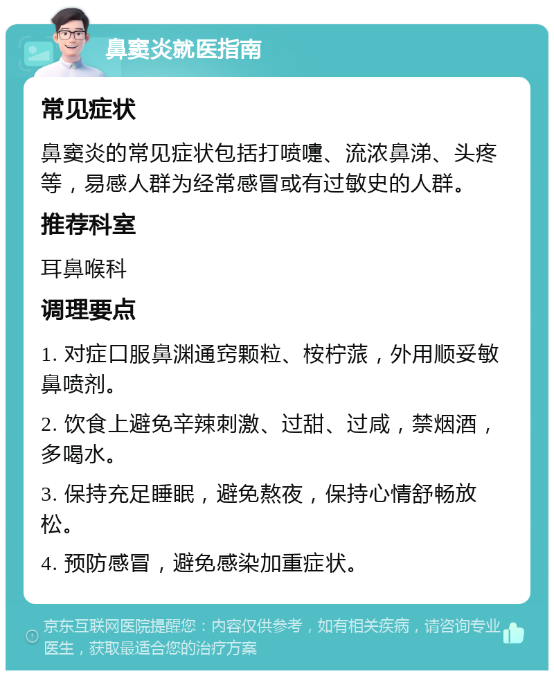 鼻窦炎就医指南 常见症状 鼻窦炎的常见症状包括打喷嚏、流浓鼻涕、头疼等，易感人群为经常感冒或有过敏史的人群。 推荐科室 耳鼻喉科 调理要点 1. 对症口服鼻渊通窍颗粒、桉柠蒎，外用顺妥敏鼻喷剂。 2. 饮食上避免辛辣刺激、过甜、过咸，禁烟酒，多喝水。 3. 保持充足睡眠，避免熬夜，保持心情舒畅放松。 4. 预防感冒，避免感染加重症状。